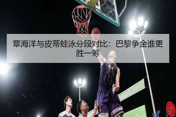 覃海洋与皮蒂蛙泳分段对比：巴黎争金谁更胜一筹