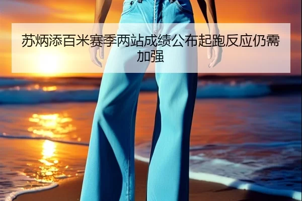 苏炳添百米赛季两站成绩公布起跑反应仍需加强
